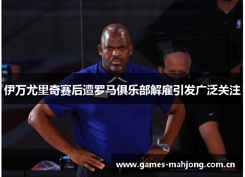伊万尤里奇赛后遭罗马俱乐部解雇引发广泛关注 伊万尤里奇赛后遭罗马俱乐部解雇引发广泛关注